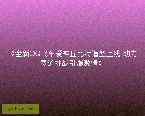《全新QQ飞车爱神丘比特造型上线 助力赛道挑战引爆激情》