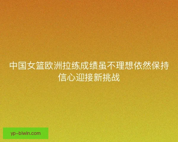 中国女篮欧洲拉练成绩虽不理想依然保持信心迎接新挑战